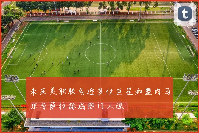 未来美职联或迎多位巨星加盟内马尔与萨拉赫成热门人选