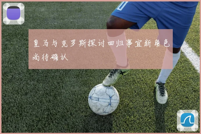 皇马与克罗斯探讨回归事宜新角色尚待确认