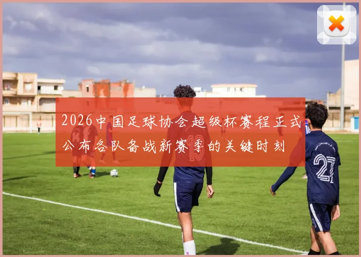 2026中国足球协会超级杯赛程正式公布各队备战新赛季的关键时刻