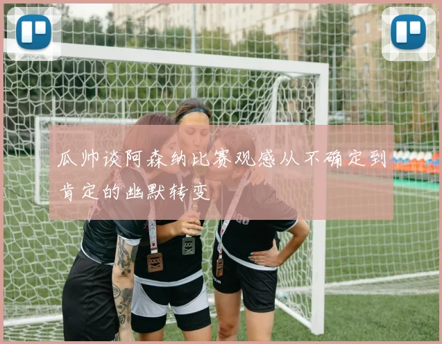 瓜帅谈阿森纳比赛观感从不确定到肯定的幽默转变