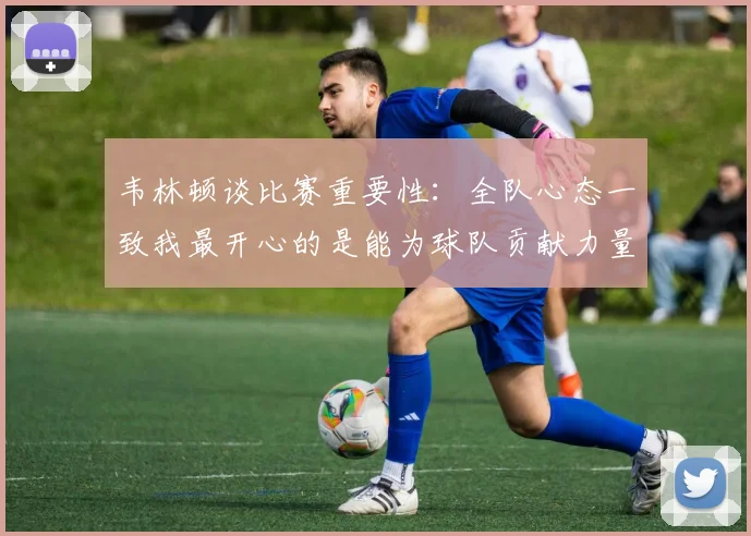 韦林顿谈比赛重要性：全队心态一致我最开心的是能为球队贡献力量