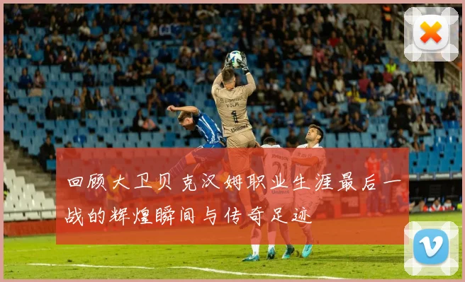 回顾大卫贝克汉姆职业生涯最后一战的辉煌瞬间与传奇足迹