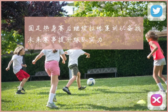 国足热身赛后继续拉练集训以备战未来赛事提升球队实力