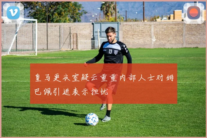 皇马更衣室疑云重重内部人士对姆巴佩引进表示担忧
